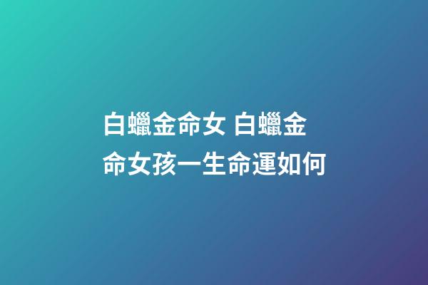 白蠟金命女 白蠟金命女孩一生命運如何-第1張-觀點-玄機派